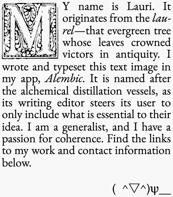 My name is Lauri. It originates from the laurel—that evergreen tree whose leaves crowned victors in antiquity. I wrote and typeset this text image in my app, Alembic. It is named after the alchemical distillation vessels, as its writing editor steers its user to only include what is essential to their idea. I am a generalist, and I have a passion for coherence. Find the links to my work and contact information below. ( ^▽^)ψ__